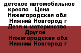 детское автомобильное кресло › Цена ­ 3 000 - Нижегородская обл., Нижний Новгород г. Дети и материнство » Другое   . Нижегородская обл.,Нижний Новгород г.